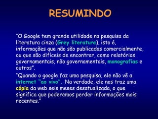 RESUMINDO
“O Google tem grande utilidade na pesquisa da
literatura cinza (Grey literature), isto é,
informações que não são publicadas comercialmente,
ou que são difíceis de encontrar, como relatórios
governamentais, não governamentais, monografias e
outros”.
“Quando o google faz uma pesquisa, ele não vê a
internet “ao vivo”. Na verdade, ele nos traz uma
cópia da web seis meses desatualizada, o que
significa que poderemos perder informações mais
recentes.”
 