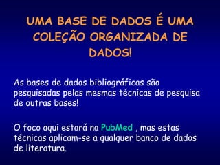 UMA BASE DE DADOS É UMA
COLEÇÃO ORGANIZADA DE
DADOS!
As bases de dados bibliográficas são
pesquisadas pelas mesmas técnicas de pesquisa
de outras bases!
O foco aqui estará na PubMed , mas estas
técnicas aplicam-se a qualquer banco de dados
de literatura.
 