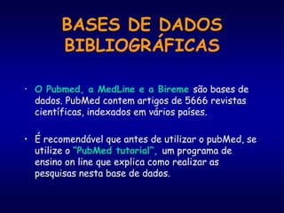 BASES DE DADOS
BIBLIOGRÁFICAS
• O Pubmed, a MedLine e a Bireme são bases de
dados. PubMed contem artigos de 5666 revistas
científicas, indexados em vários países.
• É recomendável que antes de utilizar o pubMed, se
utilize o “PubMed tutorial”, um programa de
ensino on line que explica como realizar as
pesquisas nesta base de dados.
 