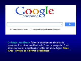 O Google Acadêmico fornece uma maneira simples de
pesquisar literatura acadêmica de forma abrangente. Pode
pesquisar várias disciplinas e fontes em um só lugar: teses,
livros, artigos de editoras acadêmicas.
 