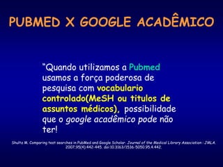 “Quando utilizamos a Pubmed
usamos a força poderosa de
pesquisa com vocabulario
controlado(MeSH ou titulos de
assuntos médicos), possibilidade
que o google acadêmico pode não
ter!
Shultz M. Comparing test searches in PubMed and Google Scholar. Journal of the Medical Library Association : JMLA.
2007;95(4):442-445. doi:10.3163/1536-5050.95.4.442.
PUBMED X GOOGLE ACADÊMICO
 