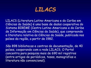 LILACS
LILACS (Literatura Latino-Americana e do Caribe em
Ciências da Saúde) é uma base de dados cooperativa do
Sistema BIREME (Centro Latino-Americano e do Caribe
de Informação em Ciências da Saúde), que compreende
a literatura relativa às Ciências da Saúde, publicada nos
países da região, a partir de 1982.
São 898 bibliotecas e centros de documentação, de 40
países, cooperando com a rede LILACS. O Portal
concentra para pesquisa mais de 690 mil registros
(entre artigos de periódicos, teses, monografias e
literatura não convencional).
 