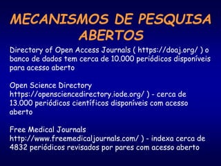 MECANISMOS DE PESQUISA
ABERTOS
Directory of Open Access Journals ( https://doaj.org/ ) o
banco de dados tem cerca de 10.000 periódicos disponíveis
para acesso aberto
Open Science Directory
https://opensciencedirectory.iode.org/ ) - cerca de
13.000 periódicos científicos disponíveis com acesso
aberto
Free Medical Journals
http://www.freemedicaljournals.com/ ) - indexa cerca de
4832 periódicos revisados por pares com acesso aberto
 