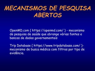 MECANISMOS DE PESQUISA
ABERTOS
OpenMD.com ( https://openmd.com/ ) - mecanismo
de pesquisa de saúde que abrange várias fontes e
bancos de dados governamentais
Trip Database ( https://www.tripdatabase.com/ )-
mecanismo de busca médica com filtros por tipo de
evidência.
 