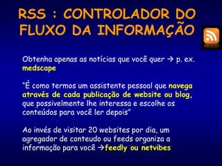 RSS : CONTROLADOR DO
FLUXO DA INFORMAÇÃO
Obtenha apenas as notícias que você quer  p. ex.
medscape
“É como termos um assistente pessoal que navega
através de cada publicação de website ou blog,
que possivelmente lhe interessa e escolhe os
conteúdos para você ler depois”
Ao invés de visitar 20 websites por dia, um
agregador de conteudo ou feeds organiza a
informação para você feedly ou netvibes
 