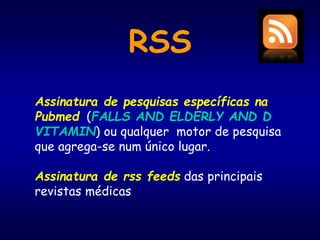 RSS
Assinatura de pesquisas específicas na
Pubmed (FALLS AND ELDERLY AND D
VITAMIN) ou qualquer motor de pesquisa
que agrega-se num único lugar.
Assinatura de rss feeds das principais
revistas médicas
 