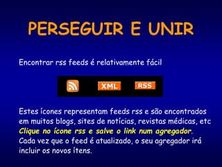 PERSEGUIR E UNIR
Encontrar rss feeds é relativamente fácil
Estes ícones representam feeds rss e são encontrados
em muitos blogs, sites de notícias, revistas médicas, etc
Clique no ícone rss e salve o link num agregador.
Cada vez que o feed é atualizado, o seu agregador irá
incluir os novos ítens.
 
