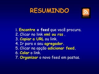 RESUMINDO
1. Encontre o feed que você procura.
2. Clicar no link xml ou rss .
3. Copiar a URL ou link.
4. Ir para o seu agregador.
5. Clicar na opção adicionar feed.
6. Colar o link.
7. Organizar o novo feed em pastas.
 