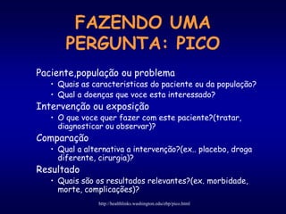 FAZENDO UMA
PERGUNTA: PICO
Paciente,população ou problema
• Quais as caracteristicas do paciente ou da população?
• Qual a doenças que voce esta interessado?
Intervenção ou exposição
• O que voce quer fazer com este paciente?(tratar,
diagnosticar ou observar)?
Comparação
• Qual a alternativa a intervenção?(ex.. placebo, droga
diferente, cirurgia)?
Resultado
• Quais são os resultados relevantes?(ex. morbidade,
morte, complicações)?
http://healthlinks.washington.edu/ebp/pico.html
 