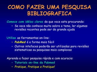 COMO FAZER UMA PESQUISA
BIBLIOGRAFICA
Comece com idéias claras do que voce esta procurando:
– Se voce não conhece muito sobre o tema, ler algumas
revisões recentes pode ser de grande ajuda
Utilize as ferramentas on-line:
– PubMed é a forma mais fácil
– Outras intefaces poderão ser utilizadas para revisões
sistematicas ou pesquisas mais complexas
Aprenda a fazer pesquisa rápida e com acuracia:
– Tutoriais on-line da Pubmed
– Pratique, Pratique e Pratique!
 