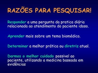 RAZÕES PARA PESQUISAR!
Responder a uma pergunta da pratica diária
relacionada ao atendimento do paciente idoso.
Aprender mais sobre um tema biomédico.
Determinar a melhor prática ou diretriz atual.
Darmos o melhor cuidado possivel ao
paciente, utilizando a medicina baseada em
evidências
 