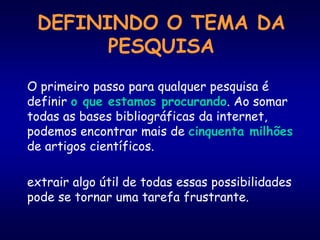 DEFININDO O TEMA DA
PESQUISA
O primeiro passo para qualquer pesquisa é
definir o que estamos procurando. Ao somar
todas as bases bibliográficas da internet,
podemos encontrar mais de cinquenta milhões
de artigos científicos.
extrair algo útil de todas essas possibilidades
pode se tornar uma tarefa frustrante.
 