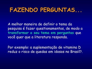 FAZENDO PERGUNTAS...
A melhor maneira de definir o tema da
pesquisa é fazer questionamentos, de modo a
transformar o seu tema em perguntas que
você quer que a literatura responda.
Por exemplo: a suplementação de vitamina D
reduz o risco de quedas em idosos no Brasil?.
 