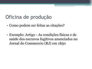 Oficina de produção
• Como podem ser feitas as citações?
• Exemplo: Artigo - As condições físicas e de
saúde dos escravos fugitivos anunciados no
Jornal do Commercio (RJ) em 1850
 