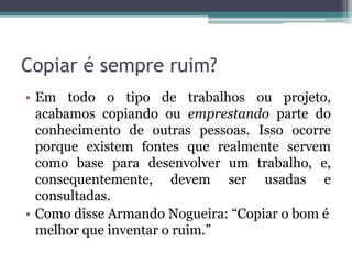 Copiar é sempre ruim?
• Em todo o tipo de trabalhos ou projeto,
acabamos copiando ou emprestando parte do
conhecimento de outras pessoas. Isso ocorre
porque existem fontes que realmente servem
como base para desenvolver um trabalho, e,
consequentemente, devem ser usadas e
consultadas.
• Como disse Armando Nogueira: “Copiar o bom é
melhor que inventar o ruim.”
 