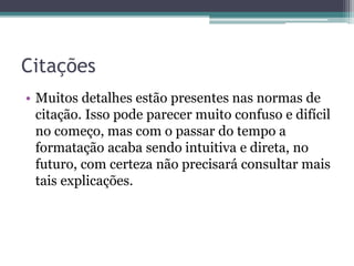 Citações
• Muitos detalhes estão presentes nas normas de
citação. Isso pode parecer muito confuso e difícil
no começo, mas com o passar do tempo a
formatação acaba sendo intuitiva e direta, no
futuro, com certeza não precisará consultar mais
tais explicações.
 