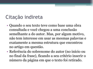 Citação indireta
• Quando o seu texto teve como base uma obra
consultada e você chegou a uma conclusão
semelhante a do autor. Mas, por algum motivo,
não tem interesse em usar as mesmas palavras e
exatamente a mesma estrutura que encontrou
no artigo em questão.
• Referência do sobrenome do autor (no início ou
no final da frase), ficando a seu critério inserir o
número da página em que o texto foi retirado.
 