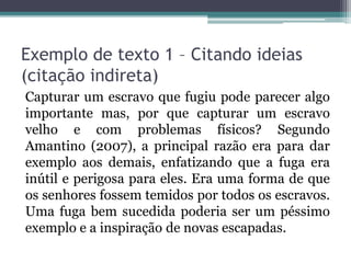 Exemplo de texto 1 – Citando ideias
(citação indireta)
Capturar um escravo que fugiu pode parecer algo
importante mas, por que capturar um escravo
velho e com problemas físicos? Segundo
Amantino (2007), a principal razão era para dar
exemplo aos demais, enfatizando que a fuga era
inútil e perigosa para eles. Era uma forma de que
os senhores fossem temidos por todos os escravos.
Uma fuga bem sucedida poderia ser um péssimo
exemplo e a inspiração de novas escapadas.
 