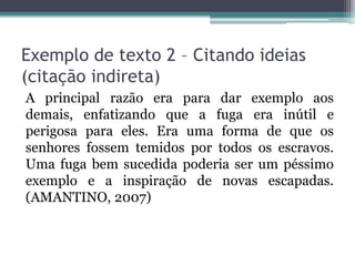 Exemplo de texto 2 – Citando ideias
(citação indireta)
A principal razão era para dar exemplo aos
demais, enfatizando que a fuga era inútil e
perigosa para eles. Era uma forma de que os
senhores fossem temidos por todos os escravos.
Uma fuga bem sucedida poderia ser um péssimo
exemplo e a inspiração de novas escapadas.
(AMANTINO, 2007)
 