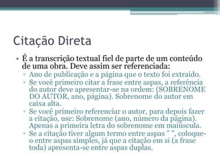 Citação Direta
• É a transcrição textual fiel de parte de um conteúdo
de uma obra. Deve assim ser referenciada:
▫ Ano de publicação e a página que o texto foi extraído.
▫ Se você primeiro citar a frase entre aspas, a referência
do autor deve apresentar-se na ordem: (SOBRENOME
DO AUTOR, ano, página). Sobrenome do autor em
caixa alta.
▫ Se você primeiro referenciar o autor, para depois fazer
a citação, use: Sobrenome (ano, número da página).
Apenas a primeira letra do sobrenome em maiúscula.
▫ Se a citação tiver algum termo entre aspas " ", coloque-
o entre aspas simples, já que a citação em si (a frase
toda) apresenta-se entre aspas duplas.
 