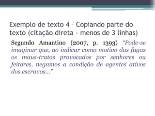 Exemplo de texto 4 – Copiando parte do
texto (citação direta - menos de 3 linhas)
Segundo Amantino (2007, p. 1393) “Pode-se
imaginar que, ao indicar como motivo das fugas
os maus-tratos provocados por senhores ou
feitores, negamos a condição de agentes ativos
dos escravos...”
 