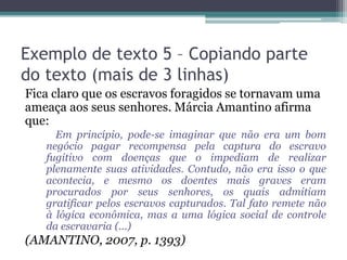 Exemplo de texto 5 – Copiando parte
do texto (mais de 3 linhas)
Fica claro que os escravos foragidos se tornavam uma
ameaça aos seus senhores. Márcia Amantino afirma
que:
Em princípio, pode-se imaginar que não era um bom
negócio pagar recompensa pela captura do escravo
fugitivo com doenças que o impediam de realizar
plenamente suas atividades. Contudo, não era isso o que
acontecia, e mesmo os doentes mais graves eram
procurados por seus senhores, os quais admitiam
gratificar pelos escravos capturados. Tal fato remete não
à lógica econômica, mas a uma lógica social de controle
da escravaria (...)
(AMANTINO, 2007, p. 1393)
 