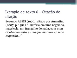Exemplo de texto 6 – Citação de
citação
Segundo ASSIS (1990), citado por Amantino
(2007, p. 1392), “Lucrécia era uma negrinha,
magricela, um frangalho de nada, com uma
cicatriz na testa e uma queimadura na mão
esquerda...”
 