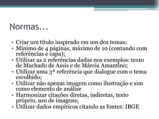Normas...
• Criar um título inspirado em um dos temas;
• Mínimo de 4 páginas, máximo de 10 (contando com
referências e capa);
• Utilizar as 2 referências dadas nos exemplos: texto
de Machado de Assis e de Márcia Amantino;
• Utilizar uma 3ª referência que dialogue com o tema
escolhido;
• Utilizar não apenas imagem como ilustração e sim
como elemento de análise
• Harmonizar citações diretas, indiretas, texto
próprio, uso de imagens;
• Utilizar dados empíricos citando as fontes: IBGE
 