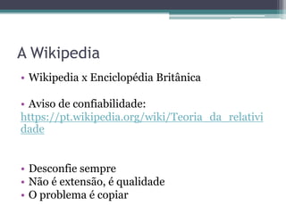 A Wikipedia
• Wikipedia x Enciclopédia Britânica
• Aviso de confiabilidade:
https://pt.wikipedia.org/wiki/Teoria_da_relativi
dade
• Desconfie sempre
• Não é extensão, é qualidade
• O problema é copiar
 