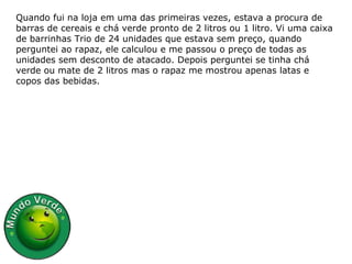 Quando fui na loja em uma das primeiras vezes, estava a procura de barras de cereais e chá verde pronto de 2 litros ou 1 litro. Vi uma caixa de barrinhas Trio de 24 unidades que estava sem preço, quando perguntei ao rapaz, ele calculou e me passou o preço de todas as unidades sem desconto de atacado. Depois perguntei se tinha chá verde ou mate de 2 litros mas o rapaz me mostrou apenas latas e copos das bebidas. 