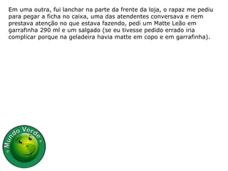 Em uma outra, fui lanchar na parte da frente da loja, o rapaz me pediu para pegar a ficha no caixa, uma das atendentes conversava e nem prestava atenção no que estava fazendo, pedi um Matte Leão em garrafinha 290 ml e um salgado (se eu tivesse pedido errado iria complicar porque na geladeira havia matte em copo e em garrafinha). 
