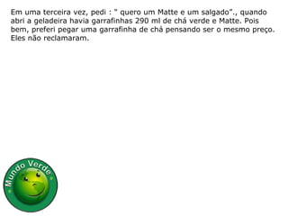 Em uma terceira vez, pedi : “ quero um Matte e um salgado”., quando abri a geladeira havia garrafinhas 290 ml de chá verde e Matte. Pois bem, preferi pegar uma garrafinha de chá pensando ser o mesmo preço. Eles não reclamaram. 