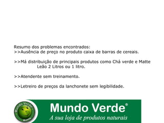Resumo dos problemas encontrados: >>Ausência de preço no produto caixa de barras de cereais. >>Má distribuição de principais produtos como Chá verde e Matte  Leão 2 Litros ou 1 litro. >>Atendente sem treinamento. >>Letreiro de preços da lanchonete sem legibilidade. 