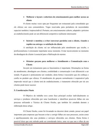 Revista Gestão em Foco
revistaonline@unifia.edu.br Página 687
 Melhorar o layout e cobertura do estacionamento para melhor acesso ao
cliente
O cliente muitas vezes opta por frequentar um restaurante pela comodidade que
ele oferece aos seus consumidores. Vagas reservadas para portadores de necessidades
especiais também é imprescindível. Portanto, um estacionamento coberto, adaptado e próximo
ao estabelecimento pode ser um diferencial competitivo realmente interessante
 Instruir o motoboy a evitar conversar paralelas com o cliente, visando a
rapidez na entrega e a satisfação do cliente
A satisfação do cliente vai ser influenciada pelo atendimento que recebe, o
profissionalismo é extremante importante nesse momento. Evitar inconveniente no momento
da abordagem do cliente é essencial para a fidelização do mesmo.
 Orientar garçons para melhorar o Atendimento e Comunicação com o
Cliente
Investir em treinamento para os funcionários é importante. Orientações na forma
de atendimento, abordagens aos clientes, cordialidade e comunicação é um diferencial a ser
notado. O garçom é praticamente um vendedor, desta forma é necessário que ele conheça e
confie no produto que oferece. O atendimento do garçom normalmente é responsável pela
impressão inicial que o cliente terá do estabelecimento, o tratamento oferecido por ele aos
clientes pode trazer sucesso
5. Considerações Finais
O Objetivo do trabalho teve como foco principal avaliar individualmente os
serviços e produtos oferecidos por uma Lanchonete e identificar possíveis falhas em seu
processo utilizando a Técnica de Cliente Oculto, que também foi estudada durante a
elaboração desse artigo.
O Cliente Oculto, como foi levantado no decorrer deste estudo, possui um papel
importante para empresas que buscam evitar e corrigir falhas em seus processos, assim como
o aperfeiçoamento dos seus produtos e serviços oferecidos aos clientes. Desta forma é
possível dizer que este método pode ser considerado único, uma vez que une o olhar de um
 