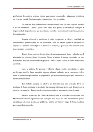 Revista Gestão em Foco
revistaonline@unifia.edu.br Página 688
profissional do ponto de vista do cliente, que mesmo consumindo e adquirindo produtos e
serviços, na verdade fideliza-se pelas experiências e valor percebido.
No mercado atual, nota-se que o consumidor está cada vez mais exigente, portanto
o uso da “ferramenta” Cliente Oculto é uma forma mais precisa e detalhada de avaliação. A
imparcialidade do profissional que executa esse trabalho é extremamente importante, além de
foco e discrição.
O ramo Alimentício atualmente é muito competitivo, e oferecer qualidade de
atendimento e produtos pode ser um diferencial, além de refletir o grau de eficiência da
empresa. Se esta tem como objetivo se destacar no mercado, a qualidade deve ser usada como
uma vantagem competitiva.
Dentro deste contexto, foram feitas várias pesquisas que foram realizadas em 2
(dois) dias em diferentes finais de semana. Nestas pesquisas de campo executadas em uma
Lanchonete, houve a possibilidade de aplicar a Técnica Cliente Oculto de forma minuciosa e
detalhada.
Após a análise, foi possível evidenciar alguns pontos importantes a serem
melhorados, também foram sugeridas algumas ações de melhorias que a curto prazo podem
sanar os problemas apresentados ao proprietário, que se sentiu mais seguro para implantar as
mudanças necessárias.
Este trabalho cumpre seu objetivo ao demostrar que uma avaliação dever ser
realizada de forma constante. A avaliação faz com que todos que fazem parte do processo se
atentem em suas ações. Bem como demonstrou que existem pontos a serem melhorados.
Quando se faz uso da Técnica Cliente Oculto, a avaliação torna-se mais real.
Quanto mais natural e espontânea for a avaliação, mais eficaz ela será. Normalmente quando
se sabe que está sendo avaliado, a tendência é utilizar um “roteiro” e agir de forma mecânica
para causar boa impressão.
 
