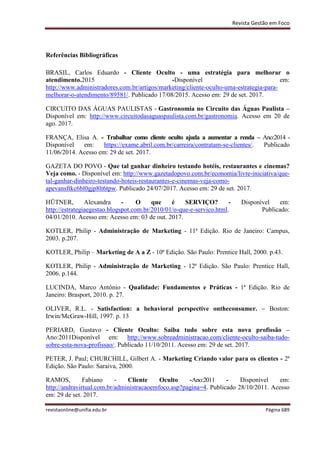 Revista Gestão em Foco
revistaonline@unifia.edu.br Página 689
Referências Bibliográficas
BRASIL, Carlos Eduardo - Cliente Oculto - uma estratégia para melhorar o
atendimento.2015 -Disponível em:
http://www.administradores.com.br/artigos/marketing/cliente-oculto-uma-estrategia-para-
melhorar-o-atendimento/89581/. Publicado 17/08/2015. Acesso em: 29 de set. 2017.
CIRCUITO DAS ÁGUAS PAULISTAS - Gastronomia no Circuito das Águas Paulista –
Disponível em: http://www.circuitodasaguaspaulista.com.br/gastronomia. Acesso em 20 de
ago. 2017.
FRANÇA, Elisa A. - Trabalhar como cliente oculto ajuda a aumentar a renda – Ano:2014 -
Disponível em: https://exame.abril.com.br/carreira/contratam-se-clientes/. Publicado
11/06/2014. Acesso em: 29 de set. 2017.
GAZETA DO POVO - Que tal ganhar dinheiro testando hotéis, restaurantes e cinemas?
Veja como. - Disponível em: http://www.gazetadopovo.com.br/economia/livre-iniciativa/que-
tal-ganhar-dinheiro-testando-hoteis-restaurantes-e-cinemas-veja-como-
apevansftkc6bl0gjp8lt6tpw. Publicado 24/07/2017. Acesso em: 29 de set. 2017.
HÜTNER, Alexandra - O que é SERVIÇO? - Disponível em:
http://estrategiaegestao.blogspot.com.br/2010/01/o-que-e-servico.html. Publicado:
04/01/2010. Acesso em: Acesso em: 03 de out. 2017.
KOTLER, Philip - Administração de Marketing - 11ª Edição. Rio de Janeiro: Campus,
2003. p.207.
KOTLER, Philip – Marketing de A a Z - 10ª Edição. São Paulo: Prentice Hall, 2000. p.43.
KOTLER, Philip - Administração de Marketing - 12ª Edição. São Paulo: Prentice Hall,
2006. p.144.
LUCINDA, Marco Antônio - Qualidade: Fundamentos e Práticas - 1ª Edição. Rio de
Janeiro: Brasport, 2010. p. 27.
OLIVER, R.L. - Satisfaction: a behavioral perspective ontheconsumer. – Boston:
Irwin/McGraw-Hill, 1997. p. 13
PERIARD, Gustavo - Cliente Oculto: Saiba tudo sobre esta nova profissão –
Ano:2011Disponível em: http://www.sobreadministracao.com/cliente-oculto-saiba-tudo-
sobre-esta-nova-profissao/. Publicado 11/10/2011. Acesso em: 29 de set. 2017.
PETER, J. Paul; CHURCHILL, Gilbert A. - Marketing Criando valor para os clientes - 2ª
Edição. São Paulo: Saraiva, 2000.
RAMOS, Fabiano - Cliente Oculto -Ano:2011 - Disponível em:
http://andravirtual.com.br/administracaoemfoco.asp?pagina=4. Publicado 28/10/2011. Acesso
em: 29 de set. 2017.
 