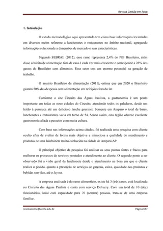 Revista Gestão em Foco
revistaonline@unifia.edu.br Página 677
1. Introdução
O estudo mercadológico aqui apresentado tem como base informações levantadas
em diversos meios referente a lanchonetes e restaurantes no âmbito nacional, agregando
informações relacionada a dimensões de mercado e suas características.
Segundo SEBRAE (2012), esse ramo representa 2,4% do PIB Brasileiro, além
disso o habito de alimentação fora de casa é cada vez mais crescente e corresponde a 28% dos
gastos do Brasileiro com alimentos. Esse setor tem um enorme potencial na geração de
trabalho.
O anuário Brasileiro da alimentação (2011), estima que em 2020 o Brasileiro
gastara 50% das despesas com alimentação em refeições fora do lar.
Conforme o site Circuito das Águas Paulista, a gastronomia é um ponto
importante em todas as nove cidades do Circuito, atendendo todos os paladares, desde um
leitão à pururuca até um delicioso lanche gourmet. Somente em Amparo o total de bares,
lanchonetes e restaurantes varia em torno de 54. Sendo assim, esta região oferece excelente
gastronomia aliada a passeios com muita cultura.
Com base nas informações acima citadas, foi realizada uma pesquisa com cliente
oculto afim de avaliar de forma mais objetiva e minuciosa a qualidade de atendimento e
produtos de uma lanchonete muito conhecida na cidade de Amparo-SP.
O principal objetivo da pesquisa foi analisar os seus pontos fortes e fracos para
melhorar os processos de serviços prestados e atendimento ao cliente. O segundo ponto a ser
observado foi a visão geral da lanchonete desde o atendimento na hora em que o cliente
realiza o pedido, quanto a prestação de serviços de garçons, caixa, qualidade dos produtos e
bebidas servidas, até o layout.
A empresa analisada é do ramo alimentício, existe há 3 (três) anos, está localizada
no Circuito das Águas Paulista e conta com serviço Delivery. Com um total de 10 (dez)
funcionários, local com capacidade para 70 (setenta) pessoas, trata-se de uma empresa
familiar.
 