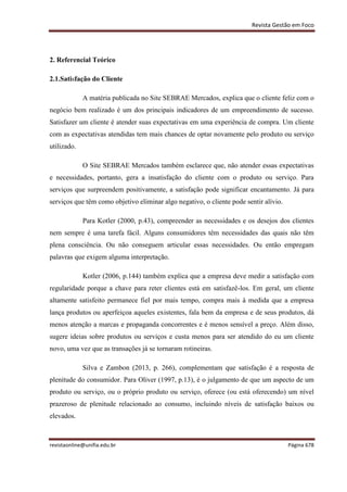 Revista Gestão em Foco
revistaonline@unifia.edu.br Página 678
2. Referencial Teórico
2.1.Satisfação do Cliente
A matéria publicada no Site SEBRAE Mercados, explica que o cliente feliz com o
negócio bem realizado é um dos principais indicadores de um empreendimento de sucesso.
Satisfazer um cliente é atender suas expectativas em uma experiência de compra. Um cliente
com as expectativas atendidas tem mais chances de optar novamente pelo produto ou serviço
utilizado.
O Site SEBRAE Mercados também esclarece que, não atender essas expectativas
e necessidades, portanto, gera a insatisfação do cliente com o produto ou serviço. Para
serviços que surpreendem positivamente, a satisfação pode significar encantamento. Já para
serviços que têm como objetivo eliminar algo negativo, o cliente pode sentir alívio.
Para Kotler (2000, p.43), compreender as necessidades e os desejos dos clientes
nem sempre é uma tarefa fácil. Alguns consumidores têm necessidades das quais não têm
plena consciência. Ou não conseguem articular essas necessidades. Ou então empregam
palavras que exigem alguma interpretação.
Kotler (2006, p.144) também explica que a empresa deve medir a satisfação com
regularidade porque a chave para reter clientes está em satisfazê-los. Em geral, um cliente
altamente satisfeito permanece fiel por mais tempo, compra mais à medida que a empresa
lança produtos ou aperfeiçoa aqueles existentes, fala bem da empresa e de seus produtos, dá
menos atenção a marcas e propaganda concorrentes e é menos sensível a preço. Além disso,
sugere ideias sobre produtos ou serviços e custa menos para ser atendido do eu um cliente
novo, uma vez que as transações já se tornaram rotineiras.
Silva e Zambon (2013, p. 266), complementam que satisfação é a resposta de
plenitude do consumidor. Para Oliver (1997, p.13), é o julgamento de que um aspecto de um
produto ou serviço, ou o próprio produto ou serviço, oferece (ou está oferecendo) um nível
prazeroso de plenitude relacionado ao consumo, incluindo níveis de satisfação baixos ou
elevados.
 