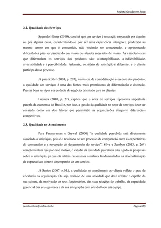 Revista Gestão em Foco
revistaonline@unifia.edu.br Página 679
2.2. Qualidade dos Serviços
Segundo Hütner (2010), conclui que um serviço é uma ação executada por alguém
ou por alguma coisa, caracterizando-se por ser uma experiência intangível, produzido ao
mesmo tempo em que é consumido, não podendo ser armazenado, e apresentando
dificuldades para ser produzido em massa ou atender mercados de massa. As características
que diferenciam os serviços dos produtos são: a intangibilidade, a indivisibilidade,
a variabilidade e a perecibilidade. Ademais, o critério de satisfação é diferente, e o cliente
participa desse processo.
Já para Kotler (2003, p. 207), numa era de comoditização crescente dos produtos,
a qualidade dos serviços é uma das fontes mais promissoras de diferenciação e distinção.
Prestar bons serviços é a essência do negócio orientado para os clientes.
Lucinda (2010, p. 27), explica que o setor de serviços representa importante
parcela da economia do Brasil e, por isso, a gestão da qualidade no setor de serviços deve ser
encarada como um dos fatores que permitirão às organizações atingirem diferenciais
competitivos.
2.3. Qualidade no Atendimento
Para Parasuraman e Grewal (2000) “a qualidade percebida está diretamente
associada à satisfação, pois é o resultado de um processo de comparação entre as expectativas
do consumidor e a percepção do desempenho do serviço”. Silva e Zambon (2013, p. 264)
complementam que por esse motivo, o estudo da qualidade percebida está ligado às pesquisas
sobre a satisfação, já que ela utiliza raciocínios similares fundamentados na desconfirmação
de expectativas sobre o desempenho de um serviço.
Já Santos (2007, p.01.), a qualidade no atendimento ao cliente reflete o grau de
eficiência da organização. Ou seja, trata-se de uma atividade que deve retratar o espelho da
sua cultura, da motivação de seus funcionários, das suas relações de trabalho, da capacidade
gerencial dos seus gestores e da sua integração com o trabalhado em equipe.
 