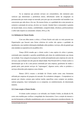 Revista Gestão em Foco
revistaonline@unifia.edu.br Página 680
Se as empresas que prestam serviços aos consumidores, não atentarem para
variáveis que determinam a preferência destes, dificilmente sairão da estagnação ou
permanecerão por muito tempo no mercado, pois pior que um consumidor mal atendido é um
concorrente que sabe disso e faz uso. Da mesma forma, se a qualidade deve estar presente no
comercio e prestação de serviço, ela deve ser visceral. Atender bem o consumidor é garantia
de lucratividade, novos clientes, confiabilidade, competitividade, eficiência, profissionalismo
e sobre tudo respeito ao consumidor. (Zanini, 2016, p. 20).
2.4. Definição de Cliente Oculto
Com um olhar atento e crítico, o Cliente Oculto está cada vez mais presente nas
Organizações que buscam uma forma criteriosa de avaliar não apenas a qualidade do
atendimento, mas também informações detalhadas sobre produtos e serviços, afim de garantir que
estes atendam as expectativas do seu público alvo.
França (2014) ressalta que o cliente oculto é uma espécie de crítico à paisana,
contratado para responder a questões predefinidas pelo dono do estabelecimento que deseja
ser avaliado. Essa categoria de pesquisa faz sentido principalmente para empresas do setor de
serviços, cuja avaliação tem alto grau de subjetividade. Para Periard (2011), Cliente oculto é a
denominação que se dá a uma pessoa contratada por uma empresa, geralmente de médio e
grande porte, para prestar serviços de “espionagem”, digamos assim, sobre os produtos e
serviços oferecidos pela empresa a seus clientes.
Ramos (2011) resume a atividade de Cliente oculto como uma ferramenta
utilizada por empresas de pesquisa de mercado. Os avaliadores (shoppers - Compradores) se
passam por clientes comuns para realizar tarefas específicas como comprar um produto,
realizar perguntas, fazer reclamações ou se comportar, no estabelecimento, de determinada
maneira.
2.5. Como surgiu o Cliente Oculto
O cliente oculto começou a ser utilizado, nos Estados Unidos, na década de 40,
como uma medida para verificar a integridade dos funcionários. Com a criação da internet o
uso da ferramenta se difundiu mundialmente, pois os custos abaixaram consideravelmente. As
 