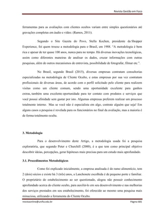 Revista Gestão em Foco
revistaonline@unifia.edu.br Página 681
ferramentas para as avaliações com clientes ocultos variam entre simples questionários até
gravações completas em áudio e vídeo. (Ramos, 2011).
Segundo o Site Gazeta do Povo, Stella Kochen, presidente da Shopper
Experience, foi quem trouxe a metodologia para o Brasil, em 1988. “A metodologia é bem
rica e apesar de ter quase 100 anos, nunca para no tempo. Há diversas inovações tecnológicas,
assim como diferentes maneiras de analisar os dados, cruzar informações com outras
pesquisas, além de outros mecanismos de entrevista, possibilidade de fotografar, filmar etc.”.
No Brasil, segundo Brasil (2015), diversas empresas contratam consultorias
especializadas na metodologia de Cliente Oculto, e estas empresas por sua vez contratam
profissionais de diversas áreas, de acordo com o perfil solicitado pelo cliente para realizem
visitas como um cliente comum, sendo uma oportunidade excelente para ganhos
extras, também uma excelente oportunidade para ter contato com produtos e serviços que
você possui afinidade sem gastar por isto. Algumas empresas preferem realizar um processo
totalmente interno. Mas se você não é especialista em algo, contrate alguém que seja! Em
alguns casos a pesquisa é revelada para os funcionários no final da avaliação, mas a maioria é
de forma totalmente oculta.
3. Metodologia
Para o desenvolvimento deste Artigo, a metodologia usada foi a pesquisa
exploratória, que segundo Peter e Churchill (2000), é a que tem como principal objetivo
descobrir ideias, percepções, gerar hipóteses mais precisas para um estudo mais aprofundado.
3.1. Procedimentos Metodológicos
Como foi explicado inicialmente, a empresa analisada é do ramo alimentício, tem
2 (dois) sócios e existe há 3 (três) anos, a Lanchonete escolhida é de pequeno porte e familiar.
O proprietário do estabelecimento ao ser questionado, alegou não possuir conhecimento
aprofundado acerca do cliente oculto, para auxiliá-lo em seu desenvolvimento e nas melhorias
dos serviços prestados em seu estabelecimento, foi oferecido ao mesmo uma pesquisa mais
minuciosa, utilizando a ferramenta do Cliente Oculto.
 