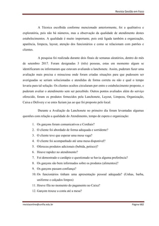 Revista Gestão em Foco
revistaonline@unifia.edu.br Página 682
A Técnica escolhida conforme mencionado anteriormente, foi a qualitativa e
exploratória, pois não há números, mas a observação da qualidade de atendimento destes
estabelecimentos. A qualidade é muito importante, pois está ligada também a organização,
aparência, limpeza, layout, atenção dos funcionários e como se relacionam com patrões e
clientes.
A pesquisa foi realizada durante dois finais de semanas aleatórios, dentro do mês
de setembro 2017. Foram designadas 3 (três) pessoas, estas em momento algum se
identificaram ou informaram que estavam avaliando a lanchonete. Assim, puderam fazer uma
avaliação mais precisa e minuciosa onde foram criadas situações para que pudessem ser
averiguadas se seriam solucionadas e atendidas de forma correta ou não e qual o tempo
levaria para tal solução. Os clientes ocultos circularam por entre o estabelecimento proposto, e
puderam avaliar o atendimento sem ser percebido. Outros pontos avaliados além do serviço
oferecido, foram os produtos fornecidos pela Lanchonete, Layout, Limpeza, Organização,
Caixa e Delivery e se estes faziam jus ao que foi proposto pelo local.
Durante a Avaliação da Lanchonete no primeiro dia foram levantadas algumas
questões com relação a qualidade do Atendimento, tempo de espera e organização:
1. Os garçons foram comunicativos e Cordiais?
2. O cliente foi abordado de forma adequada e sorridente?
3. O cliente teve que esperar uma mesa vaga?
4. O cliente foi acompanhado até uma mesa disponível?
5. Ofereceu produtos adicionais (bebida, petisco)?
6. Houve rapidez no atendimento?
7. Foi demostrado o cardápio e questionado se havia alguma preferência?
8. Os garçons são bem informados sobre os produtos (alimentos)?
9. Os garçons passam confiança?
10. Os funcionários tinham uma apresentação pessoal adequada? (Unhas, barba,
uniforme e calçados limpos)
11. Houve fila no momento do pagamento no Caixa?
12. Garçom trouxe a conta até a mesa?
 