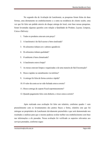 Revista Gestão em Foco
revistaonline@unifia.edu.br Página 683
No segundo dia de Avaliação da Lanchonete, as pesquisas foram feitas de duas
formas, uma diretamente no estabelecimento e a outra na residência do cliente oculto, uma
vez que foi feito um pedido através do disque entrega do local, com base nessas pesquisas,
foram levantadas algumas questões com relação a Qualidade do Produto, Layout, Limpeza,
Caixa e Delivery:
1. Todos os produtos estavam com preço?
2. A lanchonete é de fácil acesso e bem sinalizada?
3. Os alimentos tinham cor e sabores agradáveis
4. Os alimentos tinham qualidade?
5. O ambiente é bem climatizado?
6. A lanchonete estava limpa?
7. As mesas estavam limpas e organizadas e de uma maneira de fácil locomoção?
8. Houve rapidez no atendimento via telefone?
9. A entrega foi feita de forma correta e rápida?
10. O valor da conta ao ter sido fechada estava correto?
11. Houve entrega de cupom Fiscal espontaneamente?
12. Quando pagamento feito com dinheiro, o troco estava correto?
Após realizada essa avaliação foi feito um relatório, conforme quadro 1 sem
preenchimento com os levantamentos dos pontos fracos e fortes, relatório este que foi
entregue ao proprietário da Lanchonete devidamente preenchido e que será demonstrado nos
resultados e análises para que o mesmo pudesse avaliar melhor seu estabelecimento com base
nas informações a ele passadas. Nessa avaliação foi verificado os aspectos relevantes aos
serviços prestados, conforme segue:
 