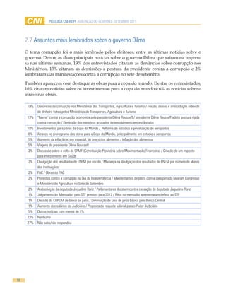 PESQUISA CNI-IBOPE AVALIAÇÃO DO GOVERNO - SETEMBRO 2011




     2.7 Assuntos mais lembrados sobre o governo Dilma
     O tema corrupção foi o mais lembrado pelos eleitores, entre as últimas notícias sobre o
     governo. Dentre as duas principais notícias sobre o governo Dilma que saíram na impren-
     sa nas últimas semanas, 19% dos entrevistados citaram as denúncias sobre corrupção nos
     Ministérios, 13% citaram as demissões a postura da presidente contra a corrupção e 2%
     lembraram das manifestações contra a corrupção no sete de setembro.

     Também aparecem com destaque as obras para a copa do mundo. Dentre os entrevistados,
     10% citaram notícias sobre os investimentos para a copa do mundo e 6% as notícias sobre o
     atraso nas obras.

      19% Denúncias de corrupção nos Ministérios dos Transportes, Agricultura e Turismo / Fraude, desvio e arrecadação indevida
          de dinheiro feitos pelos Ministérios de Transportes, Agricultura e Turismo
      13% “Faxina" contra a corrupção promovida pela presidente Dilma Rousseff / presidente Dilma Rousseff adota postura rígida
          contra corrupção / Demissão dos ministros acusados de envolvimento em escândalos
      10% Investimentos para obras da Copa do Mundo / Reforma de estádios e privatização de aeroportos
       6% Atrasos no cronograma das obras para a Copa do Mundo, principalmente em estádio e aeroportos
       5% Aumento da inflação e, em especial, do preço dos alimentos / Inflação dos alimentos
       5% Viagens da presidente Dilma Rousseff
       3% Discussão sobre a volta da CPMF (Contribuição Provisória sobre Movimentação Financeira) / Criação de um imposto
          para investimento em Saúde
       2% Divulgação dos resultados do ENEM por escola / Mudança na divulgação dos resultados do ENEM por número de alunos
          das instituições
       2% PAC / Obras do PAC
       2% Protestos contra a corrupção no Dia da Independência / Manifestantes de preto com a cara pintada lavaram Congresso
          e Ministério da Agricultura no Sete de Setembro
       2% A absolvição da deputada Jaqueline Roriz / Parlamentares decidem contra cassação da deputada Jaqueline Roriz
       1% Julgamento do 'Mensalão" pelo STF previsto para 2012 / Réus no mensalão apresentaram defesa ao STF
       1% Decisão do COPOM de baixar os juros / Diminuição da taxa de juros básica pelo Banco Central
       1% Aumento dos salários do Judiciário / Proposta de reajuste salarial para o Poder Judiciário
       5% Outras notícias com menos de 1%
      23% Nenhuma
      27% Não sabe/não respondeu




18
 
