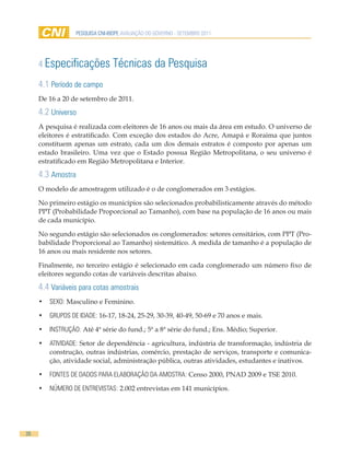 PESQUISA CNI-IBOPE AVALIAÇÃO DO GOVERNO - SETEMBRO 2011




     4 Especificações            Técnicas da Pesquisa
     4.1 Período de campo
     De 16 a 20 de setembro de 2011.

     4.2 Universo
     A pesquisa é realizada com eleitores de 16 anos ou mais da área em estudo. O universo de
     eleitores é estratificado. Com exceção dos estados do Acre, Amapá e Roraima que juntos
     constituem apenas um estrato, cada um dos demais estratos é composto por apenas um
     estado brasileiro. Uma vez que o Estado possua Região Metropolitana, o seu universo é
     estratificado em Região Metropolitana e Interior.

     4.3 Amostra
     O modelo de amostragem utilizado é o de conglomerados em 3 estágios.

     No primeiro estágio os municípios são selecionados probabilisticamente através do método
     PPT (Probabilidade Proporcional ao Tamanho), com base na população de 16 anos ou mais
     de cada município.

     No segundo estágio são selecionados os conglomerados: setores censitários, com PPT (Pro-
     babilidade Proporcional ao Tamanho) sistemático. A medida de tamanho é a população de
     16 anos ou mais residente nos setores.

     Finalmente, no terceiro estágio é selecionado em cada conglomerado um número fixo de
     eleitores segundo cotas de variáveis descritas abaixo.

     4.4 Variáveis para cotas amostrais
     •	 SEXO: Masculino e Feminino.

     •	 GRUPOS DE IDADE: 16-17, 18-24, 25-29, 30-39, 40-49, 50-69 e 70 anos e mais.

     •	 INSTRUÇÃO: Até 4ª série do fund.; 5ª a 8ª série do fund.; Ens. Médio; Superior.

     •	 ATIVIDADE: Setor de dependência - agricultura, indústria de transformação, indústria de
        construção, outras indústrias, comércio, prestação de serviços, transporte e comunica-
        ção, atividade social, administração pública, outras atividades, estudantes e inativos.

     •	 FONTES DE DADOS PARA ELABORAÇÃO DA AMOSTRA: Censo 2000, PNAD 2009 e TSE 2010.

     •	 NÚMERO DE ENTREVISTAS: 2.002 entrevistas em 141 municípios.




26
 