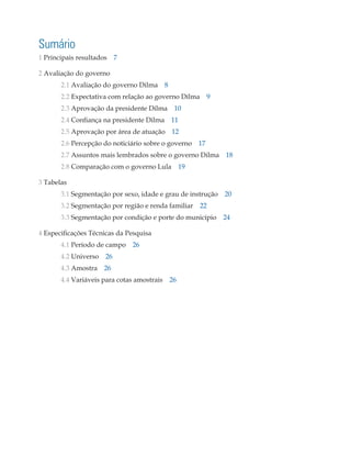 Sumário
1 Principais resultados 7

2 Avaliação do governo
       2.1 Avaliação do governo Dilma 8
       2.2 Expectativa com relação ao governo Dilma 9
       2.3 Aprovação da presidente Dilma 10
       2.4 Confiança na presidente Dilma   11
       2.5 Aprovação por área de atuação 12
       2.6 Percepção do noticiário sobre o governo 17
       2.7 Assuntos mais lembrados sobre o governo Dilma 18
       2.8 Comparação com o governo Lula 19

3 Tabelas
       3.1 Segmentação por sexo, idade e grau de instrução 20
       3.2 Segmentação por região e renda familiar   22
       3.3 Segmentação por condição e porte do município 24

4 Especificações Técnicas da Pesquisa
       4.1 Período de campo 26
       4.2 Universo   26
       4.3 Amostra    26
       4.4 Variáveis para cotas amostrais 26
 