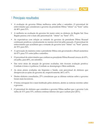 PESQUISA CNI-IBOPE AVALIAÇÃO DO GOVERNO - SETEMBRO 2011




1 Principais resultados
•   A avaliação do governo Dilma melhorou entre julho e setembro. O percentual de
    entrevistados que consideram o governo da presidente Dilma “ótimo” ou “bom” subiu
    de 48% para 51%.

•   A melhoria na avaliação do governo foi maior entre os eleitores da Região Sul. Essa
    Região passou a ter o mais alto percentual de “ótimo” ou “bom”: 57%.

•   As expectativas com relação ao restante do governo da presidente Dilma Roussef
    continuam positivas e praticamente no mesmo nível de julho passado. O percentual de
    entrevistados que acreditam que o restante do governo será “ótimo” ou “bom” passou
    de 55% para 56%.

•   A aprovação da maneira como a presidente Dilma está governando o Brasil aumentou
    de 67% para 71% entre julho e setembro.

•   O percentual de entrevistados que confiam na presidente Dilma Roussef cresceu de 65%,
    em julho, para 68%, em setembro.

•   Das nove áreas de atuação do governo avaliadas, três tiveram avaliação positiva:
    Combate à fome e à pobreza, Combate ao desemprego e Meio ambiente.

•   As áreas piores avaliadas são Impostos e Saúde, com percentual de eleitores que
    desaprovam as ações do governo de, respectivamente, 66% e 67%.

•   Dentre eleitores consultados, 27% consideram que as últimas notícias sobre o governo
    foram mais favoráveis.

•   O tema corrupção foi o mais lembrado pelos eleitores, dentre as notícias recentes sobre
    o governo.

•   O percentual de eleitores que considera o governo Dilma melhor que o governo Lula
    subiu de 11% para 15%, embora continue inferior dos que o acham pior (26%).




                                                                                              7
 
