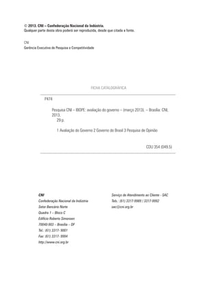 © 2013. CNI – Confederação Nacional da Indústria.
Qualquer parte desta obra poderá ser reproduzida, desde que citada a fonte.


CNI
Gerência Executiva de Pesquisa e Competitividade




                                              FICHA CATALOGRÁFICA

               P474

                   Pesquisa CNI – IBOPE: avaliação do governo – (março 2013). – Brasília: CNI,
                   2013.
                      29 p.

                      1 Avaliação do Governo 2 Governo do Brasil 3 Pesquisa de Opinião


                                                                                   CDU 354 (049.5)




         CNI                                               Serviço de Atendimento ao Cliente - SAC
         Confederação Nacional da Indústria                Tels.: (61) 3317-9989 / 3317-9992
         Setor Bancário Norte                              sac@cni.org.br
         Quadra 1 – Bloco C
         Edifício Roberto Simonsen
         70040-903 – Brasília – DF
         Tel.: (61) 3317- 9001
         Fax: (61) 3317- 9994
         http://www.cni.org.br
 