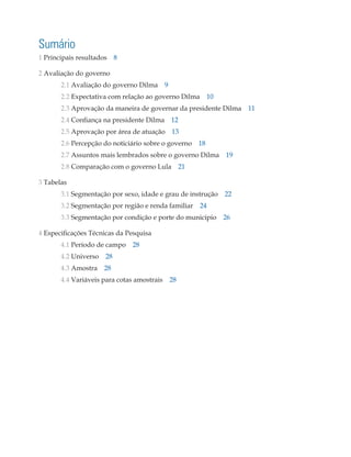 Sumário
1 Principais resultados 8

2 Avaliação do governo
	2.1 Avaliação do governo Dilma 9
	2.2 Expectativa com relação ao governo Dilma 10
	2.3 Aprovação da maneira de governar da presidente Dilma 11
	2.4 Confiança na presidente Dilma 12
	2.5 Aprovação por área de atuação 13
	2.6 Percepção do noticiário sobre o governo 18
	2.7 Assuntos mais lembrados sobre o governo Dilma 19
	2.8 Comparação com o governo Lula 21

3 Tabelas
	3.1 Segmentação por sexo, idade e grau de instrução 22
	      3.2 Segmentação por região e renda familiar 24
	3.3 Segmentação por condição e porte do município 26

4 Especificações Técnicas da Pesquisa
	4.1 Período de campo 28
	4.2 Universo 28
	4.3 Amostra 28
	4.4 Variáveis para cotas amostrais 28
 