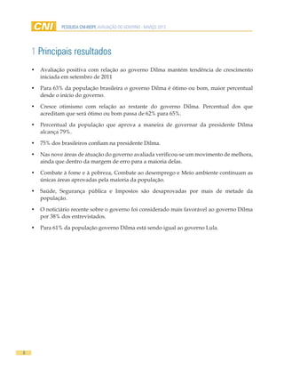 PESQUISA CNI-IBOPE AVALIAÇÃO DO GOVERNO - MARÇO 2013




    1 Principais resultados
    •	 Avaliação positiva com relação ao governo Dilma mantém tendência de crescimento
       iniciada em setembro de 2011

    •	 Para 63% da população brasileira o governo Dilma é ótimo ou bom, maior percentual
       desde o início do governo.

    •	 Cresce otimismo com relação ao restante do governo Dilma. Percentual dos que
       acreditam que será ótimo ou bom passa de 62% para 65%.

    •	 Percentual da população que aprova a maneira de governar da presidente Dilma
       alcança 79%.

    •	 75% dos brasileiros confiam na presidente Dilma.

    •	 Nas nove áreas de atuação do governo avaliada verificou-se um movimento de melhora,
       ainda que dentro da margem de erro para a maioria delas.

    •	 Combate à fome e à pobreza, Combate ao desemprego e Meio ambiente continuam as
       únicas áreas aprovadas pela maioria da população.

    •	 Saúde, Segurança pública e Impostos são desaprovadas por mais de metade da
       população.

    •	 O noticiário recente sobre o governo foi considerado mais favorável ao governo Dilma
       por 38% dos entrevistados.

    •	 Para 61% da população governo Dilma está sendo igual ao governo Lula.




8
 